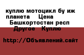 куплю мотоцикл бу иж планета  › Цена ­ 8 000 - Башкортостан респ. Другое » Куплю   